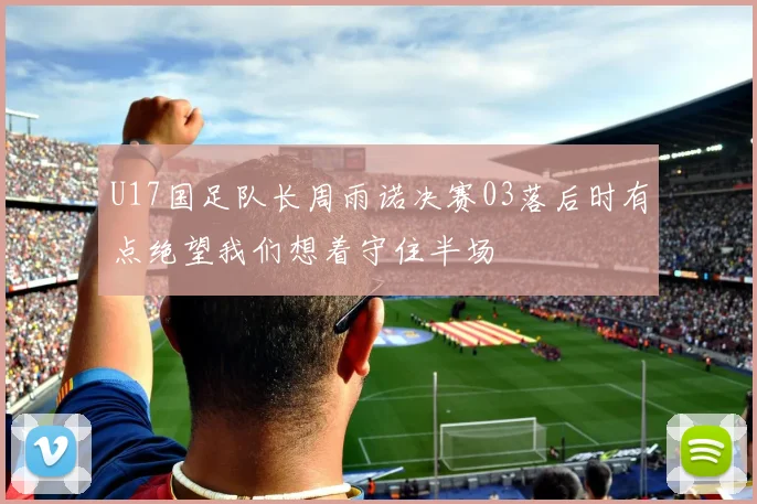 U17国足队长周雨诺决赛03落后时有点绝望我们想着守住半场