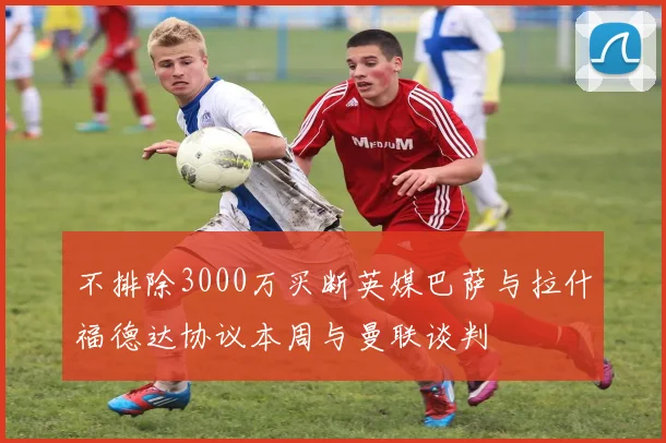 不排除3000万买断英媒巴萨与拉什福德达协议本周与曼联谈判