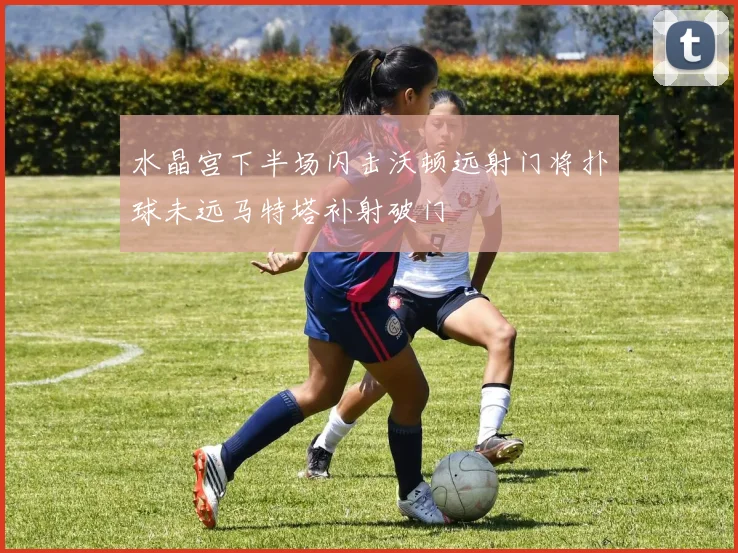 水晶宫下半场闪击沃顿远射门将扑球未远马特塔补射破门