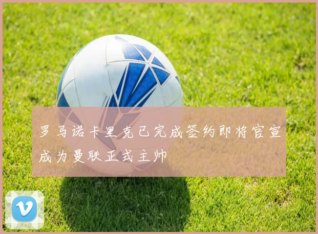 罗马诺卡里克已完成签约即将官宣成为曼联正式主帅